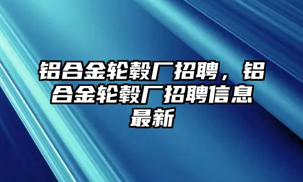 鋁合金輪轂廠招聘，鋁合金輪轂廠招聘信息最新