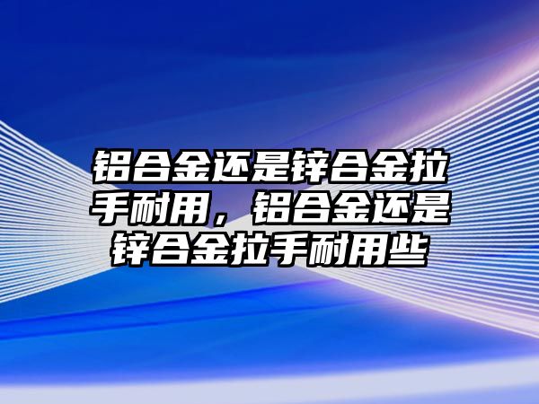 鋁合金還是鋅合金拉手耐用，鋁合金還是鋅合金拉手耐用些