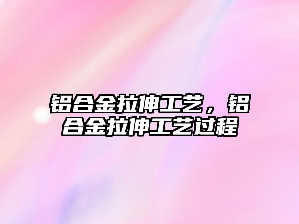 鋁合金拉伸工藝，鋁合金拉伸工藝過程