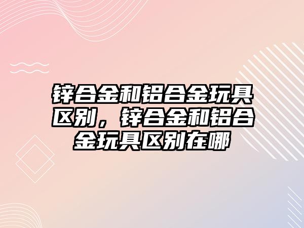 鋅合金和鋁合金玩具區(qū)別，鋅合金和鋁合金玩具區(qū)別在哪