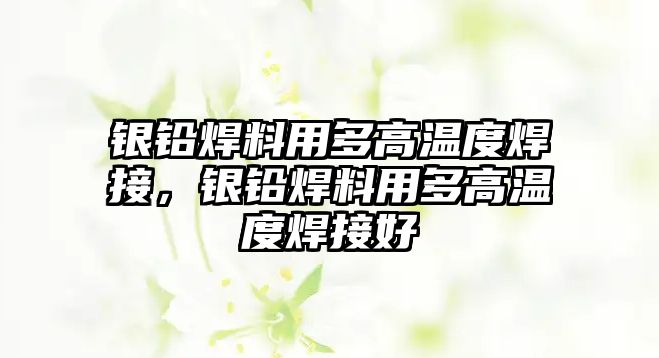 銀鉛焊料用多高溫度焊接，銀鉛焊料用多高溫度焊接好