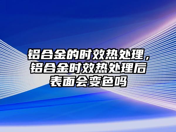 鋁合金的時(shí)效熱處理，鋁合金時(shí)效熱處理后表面會(huì)變色嗎