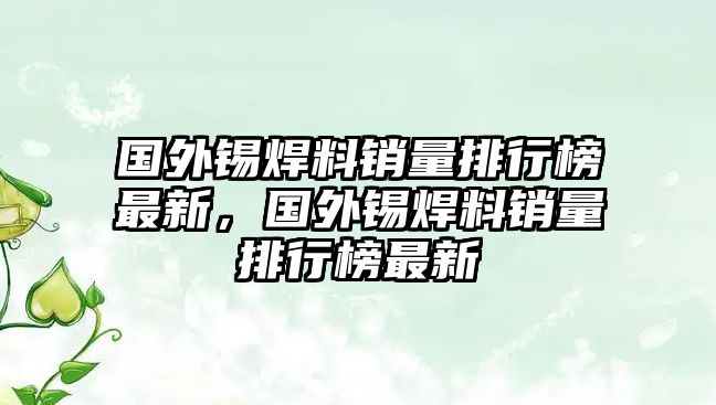 國外錫焊料銷量排行榜最新，國外錫焊料銷量排行榜最新