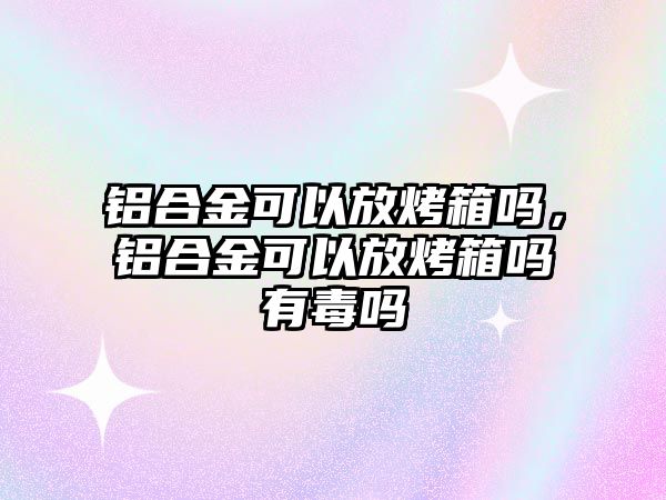 鋁合金可以放烤箱嗎，鋁合金可以放烤箱嗎有毒嗎