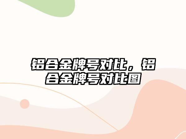 鋁合金牌號對比，鋁合金牌號對比圖