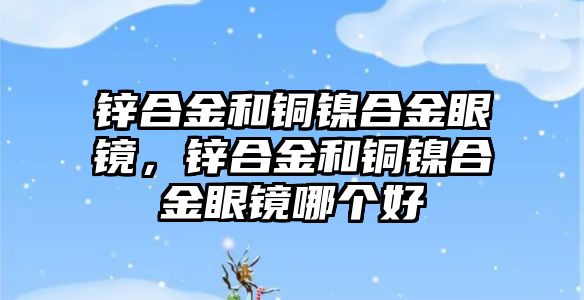 鋅合金和銅鎳合金眼鏡，鋅合金和銅鎳合金眼鏡哪個好