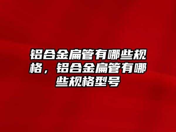 鋁合金扁管有哪些規(guī)格，鋁合金扁管有哪些規(guī)格型號