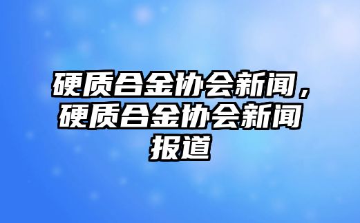 硬質合金協(xié)會新聞，硬質合金協(xié)會新聞報道