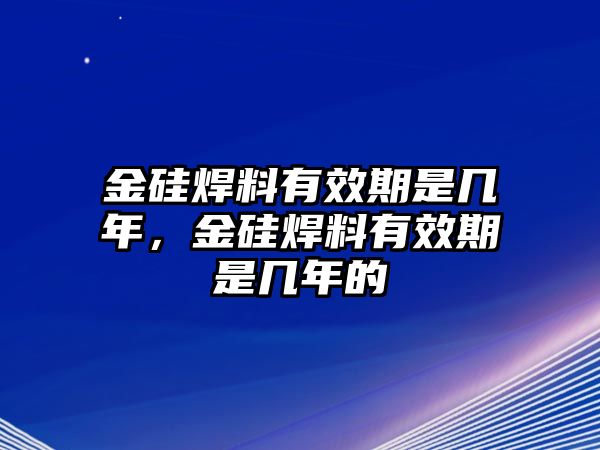 金硅焊料有效期是幾年，金硅焊料有效期是幾年的