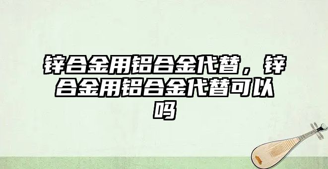 鋅合金用鋁合金代替，鋅合金用鋁合金代替可以嗎