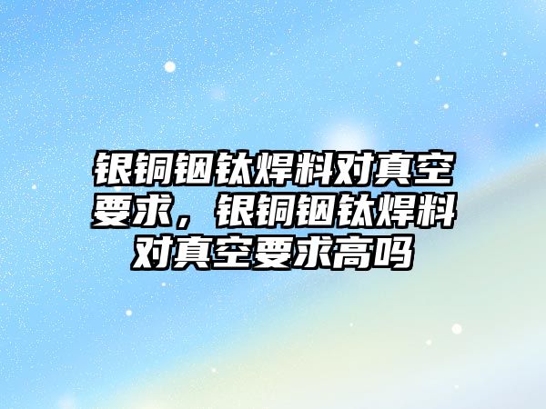 銀銅銦鈦焊料對真空要求，銀銅銦鈦焊料對真空要求高嗎