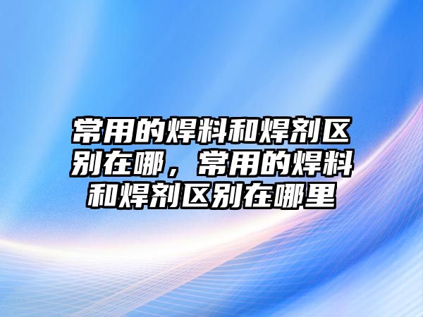 常用的焊料和焊劑區(qū)別在哪，常用的焊料和焊劑區(qū)別在哪里