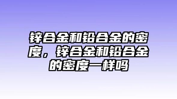 鋅合金和鉛合金的密度，鋅合金和鉛合金的密度一樣嗎