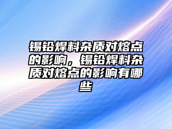 錫鉛焊料雜質對熔點的影響，錫鉛焊料雜質對熔點的影響有哪些