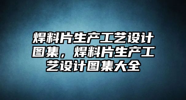 焊料片生產(chǎn)工藝設(shè)計圖集，焊料片生產(chǎn)工藝設(shè)計圖集大全