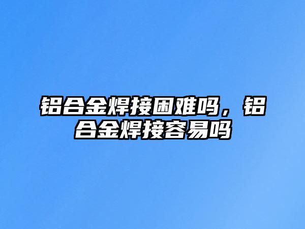 鋁合金焊接困難嗎，鋁合金焊接容易嗎