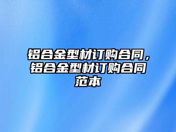 鋁合金型材訂購合同，鋁合金型材訂購合同范本