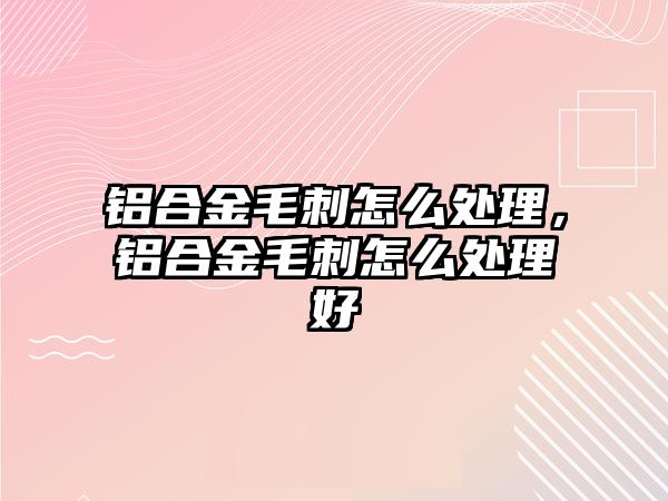 鋁合金毛刺怎么處理，鋁合金毛刺怎么處理好