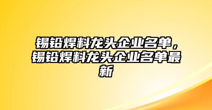 錫鉛焊料龍頭企業(yè)名單，錫鉛焊料龍頭企業(yè)名單最新