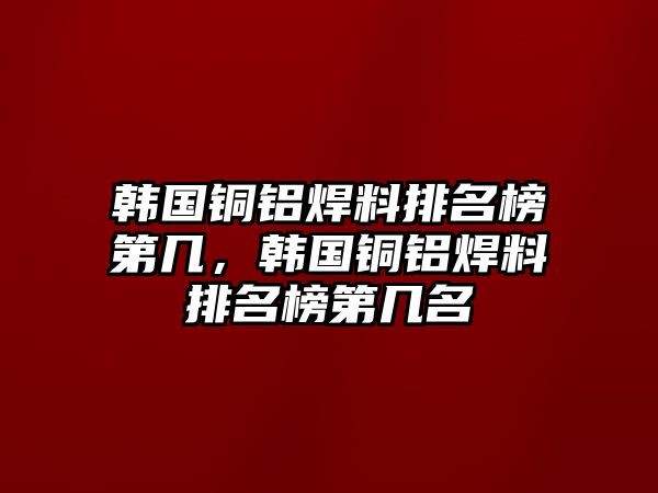 韓國銅鋁焊料排名榜第幾，韓國銅鋁焊料排名榜第幾名