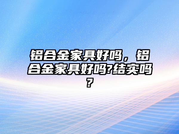 鋁合金家具好嗎，鋁合金家具好嗎?結實嗎?