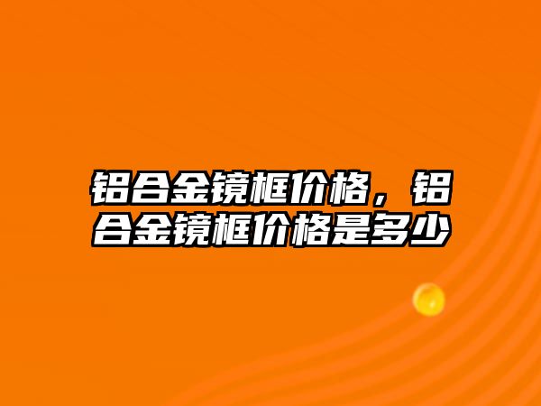 鋁合金鏡框價(jià)格，鋁合金鏡框價(jià)格是多少