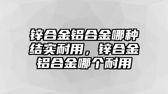 鋅合金鋁合金哪種結(jié)實(shí)耐用，鋅合金鋁合金哪個(gè)耐用