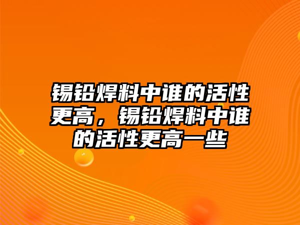 錫鉛焊料中誰(shuí)的活性更高，錫鉛焊料中誰(shuí)的活性更高一些