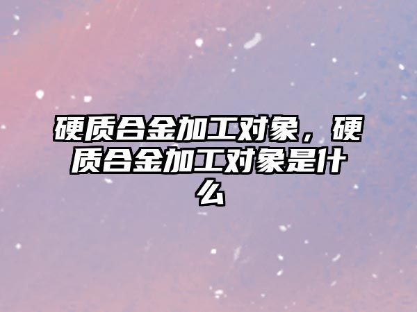 硬質合金加工對象，硬質合金加工對象是什么