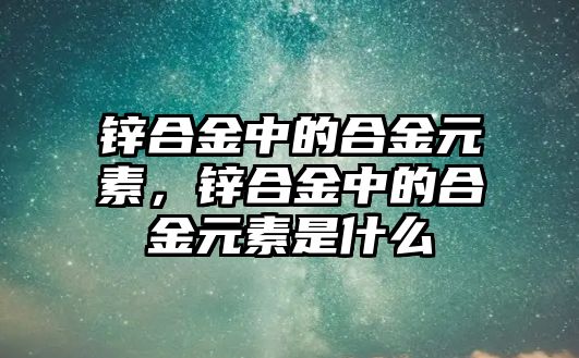 鋅合金中的合金元素，鋅合金中的合金元素是什么