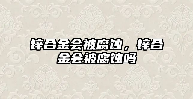 鋅合金會被腐蝕，鋅合金會被腐蝕嗎