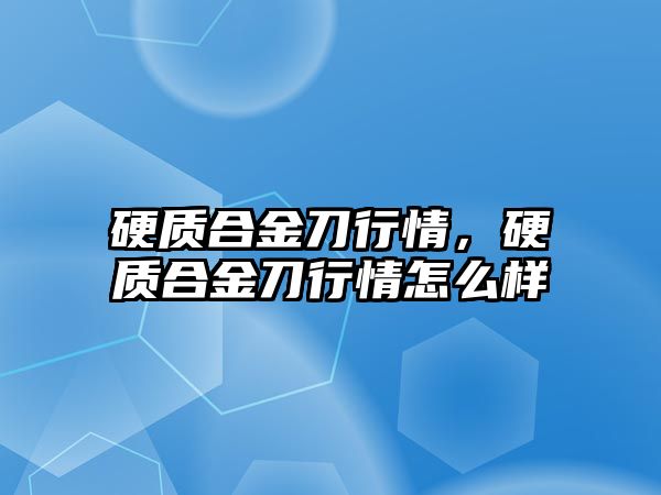 硬質(zhì)合金刀行情，硬質(zhì)合金刀行情怎么樣