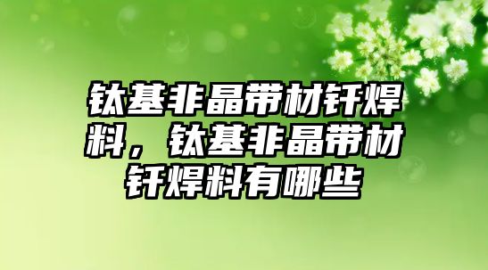 鈦基非晶帶材釬焊料，鈦基非晶帶材釬焊料有哪些