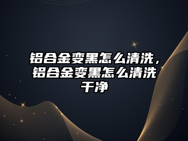 鋁合金變黑怎么清洗，鋁合金變黑怎么清洗干凈