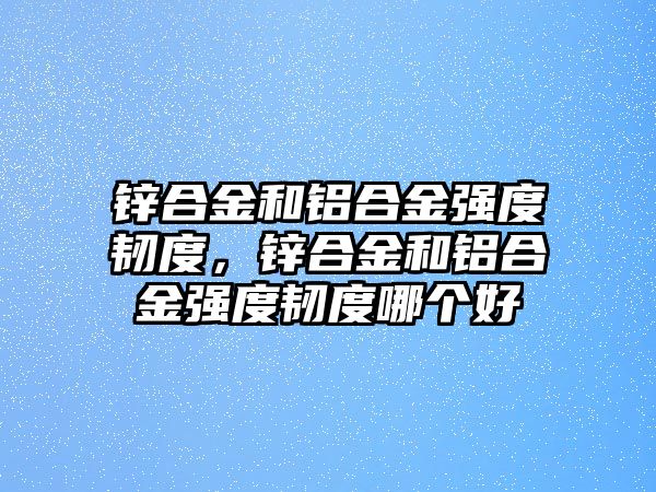 鋅合金和鋁合金強度韌度，鋅合金和鋁合金強度韌度哪個好