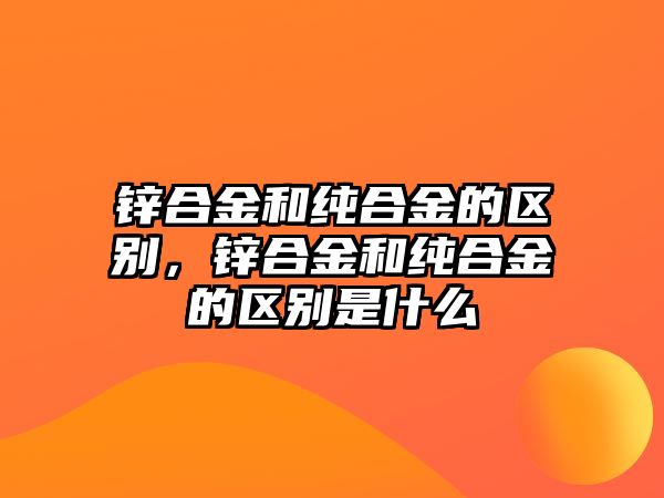 鋅合金和純合金的區(qū)別，鋅合金和純合金的區(qū)別是什么