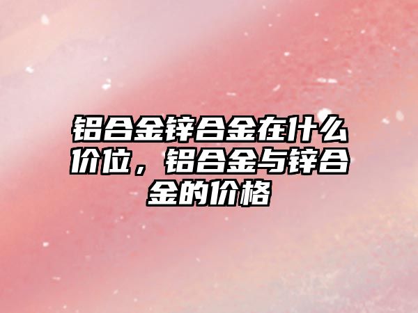 鋁合金鋅合金在什么價位，鋁合金與鋅合金的價格