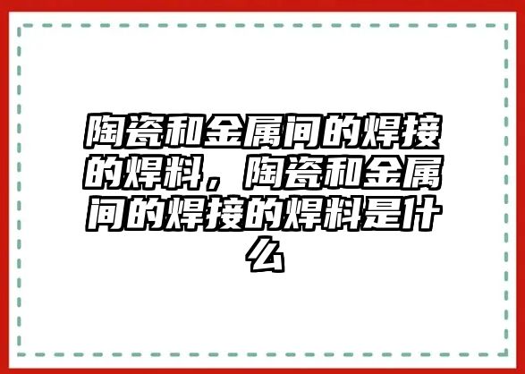 陶瓷和金屬間的焊接的焊料，陶瓷和金屬間的焊接的焊料是什么