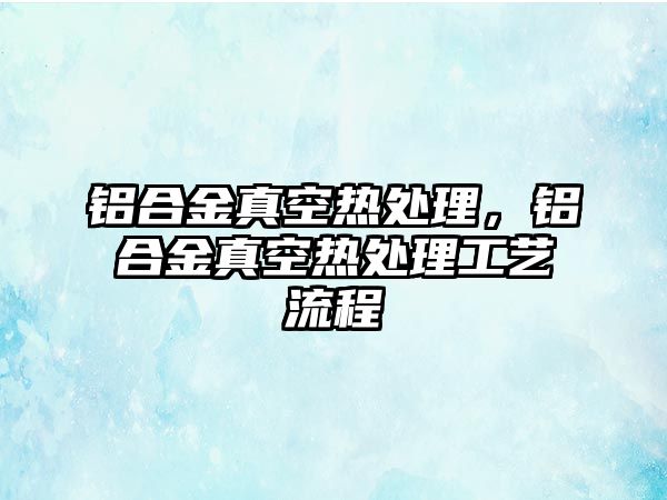 鋁合金真空熱處理，鋁合金真空熱處理工藝流程