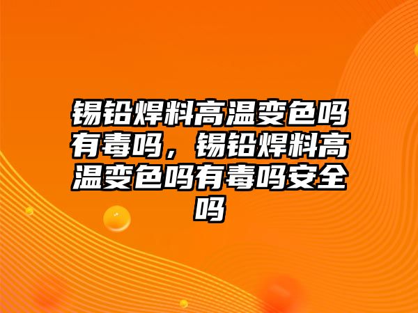 錫鉛焊料高溫變色嗎有毒嗎，錫鉛焊料高溫變色嗎有毒嗎安全嗎