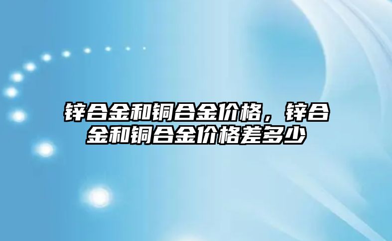 鋅合金和銅合金價格，鋅合金和銅合金價格差多少