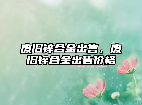 廢舊鋅合金出售，廢舊鋅合金出售價格