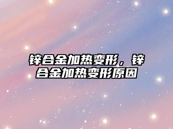 鋅合金加熱變形，鋅合金加熱變形原因