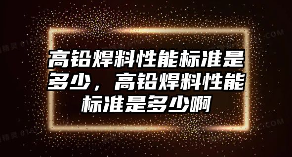 高鉛焊料性能標(biāo)準(zhǔn)是多少，高鉛焊料性能標(biāo)準(zhǔn)是多少啊