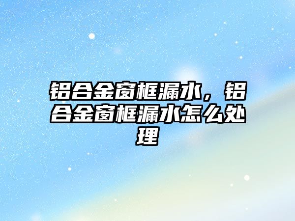 鋁合金窗框漏水，鋁合金窗框漏水怎么處理