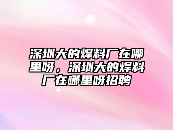 深圳大的焊料廠在哪里呀，深圳大的焊料廠在哪里呀招聘