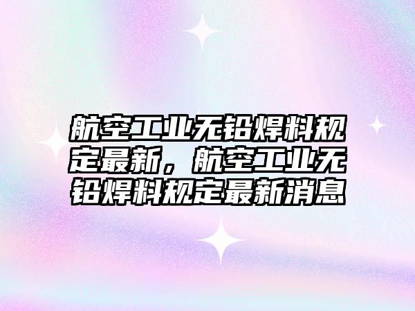 航空工業(yè)無(wú)鉛焊料規(guī)定最新，航空工業(yè)無(wú)鉛焊料規(guī)定最新消息