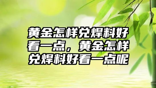 黃金怎樣兌焊料好看一點，黃金怎樣兌焊料好看一點呢