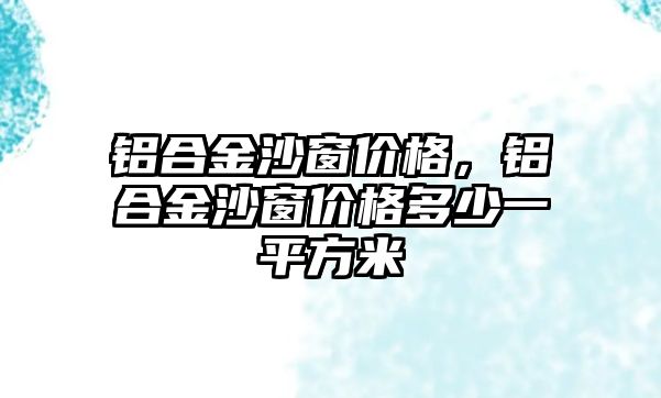 鋁合金沙窗價格，鋁合金沙窗價格多少一平方米