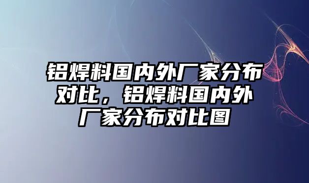 鋁焊料國內外廠家分布對比，鋁焊料國內外廠家分布對比圖